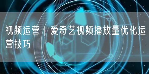 视频运营｜爱奇艺视频播放量优化运营技巧