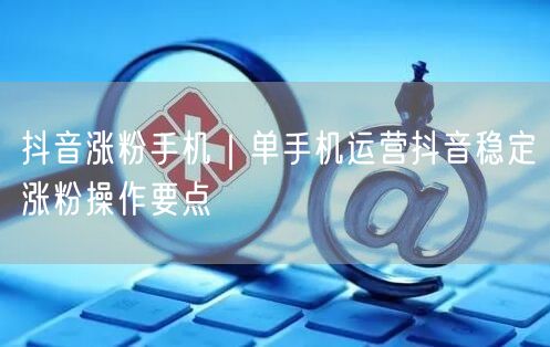 抖音涨粉手机|单手机运营抖音稳定涨粉操作要点