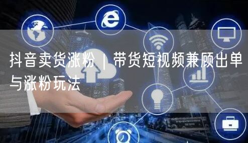 抖音卖货涨粉|带货短视频兼顾出单与涨粉玩法