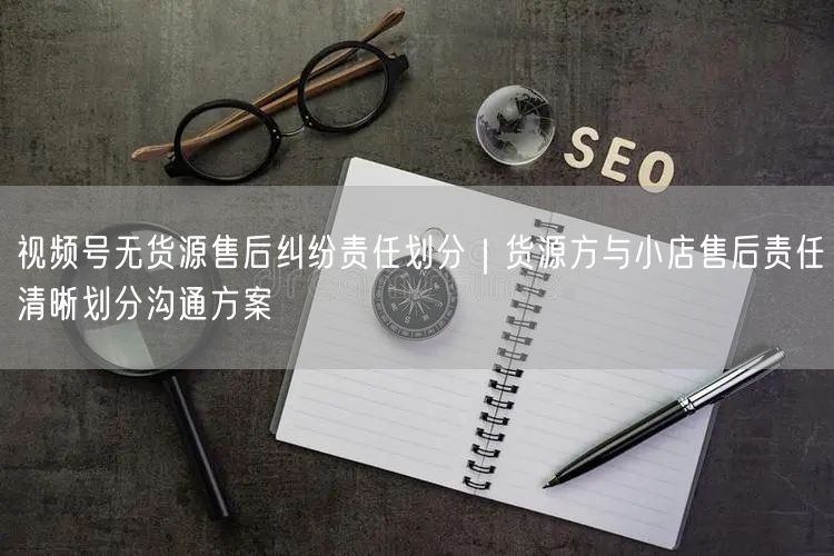 视频号无货源售后纠纷责任划分|货源方与小店售后责任清晰划分沟通方案