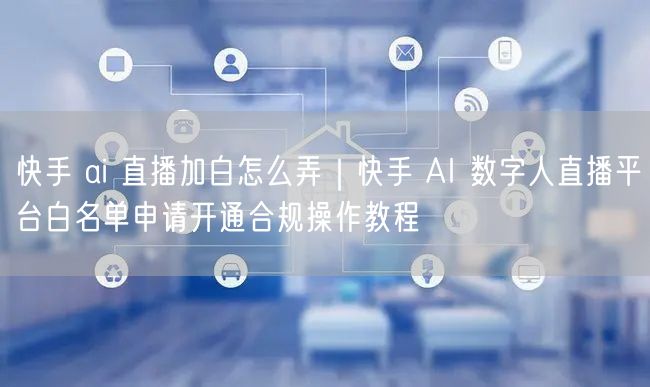 快手 ai 直播加白怎么弄|快手 AI 数字人直播平台白名单申请开通合规操作教程