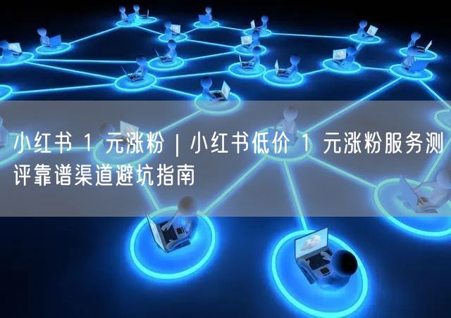 小红书 1 元涨粉｜小红书低价 1 元涨粉服务测评靠谱渠道避坑指南
