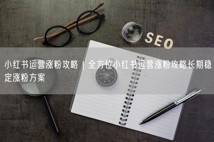 小红书运营涨粉攻略|全方位小红书运营涨粉攻略长期稳定涨粉方案