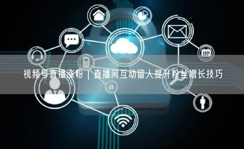 视频号直播涨粉|直播间互动留人提升粉丝增长技巧