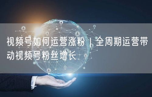 视频号如何运营涨粉|全周期运营带动视频号粉丝增长