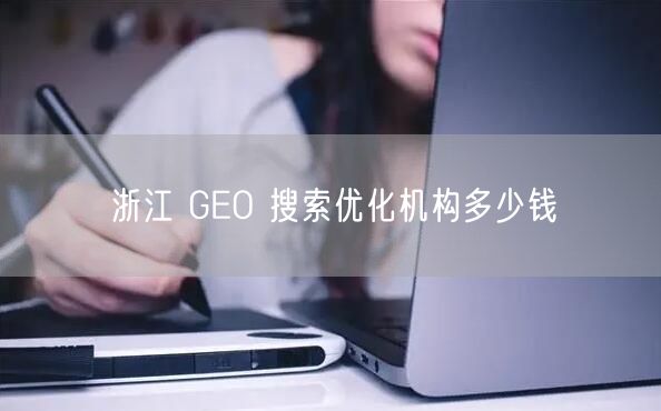 浙江 GEO 搜索优化机构多少钱