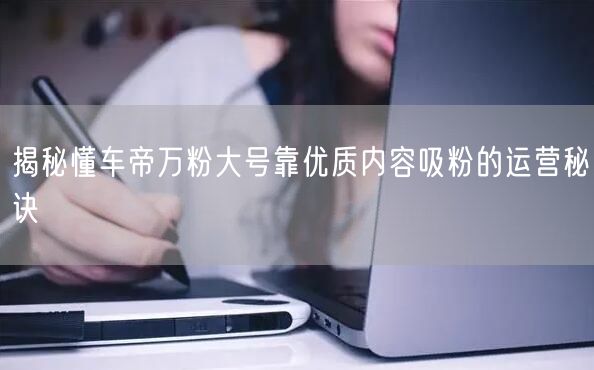 揭秘懂车帝万粉大号靠优质内容吸粉的运营秘诀