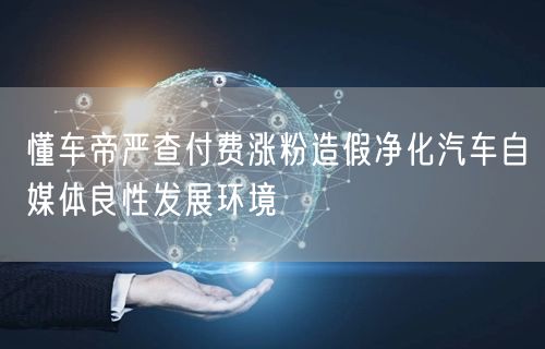 懂车帝严查付费涨粉造假净化汽车自媒体良性发展环境