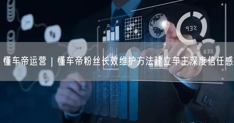 懂车帝运营｜懂车帝粉丝长效维护方法建立车主深度信任感