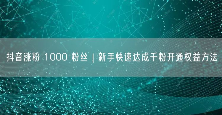 抖音涨粉 1000 粉丝|新手快速达成千粉开通权益方法