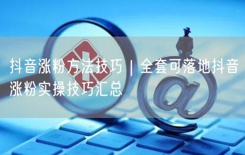 抖音涨粉方法技巧｜全套可落地抖音涨粉实操技巧汇总
