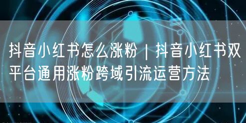 抖音小红书怎么涨粉|抖音小红书双平台通用涨粉跨域引流运营方法