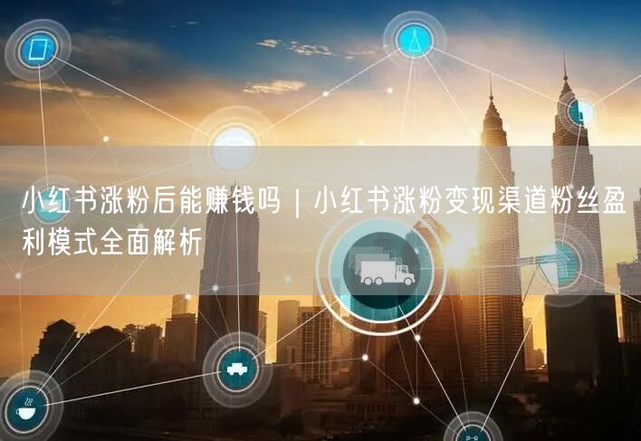 小红书涨粉后能赚钱吗|小红书涨粉变现渠道粉丝盈利模式全面解析