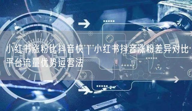 小红书涨粉比抖音快|小红书抖音涨粉差异对比平台流量优势运营法