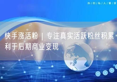 快手涨活粉秘籍：真实粉丝积累，加速商业变现