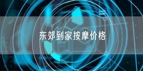 东郊到家按摩价格全解析：服务类型、优惠与性价比分析