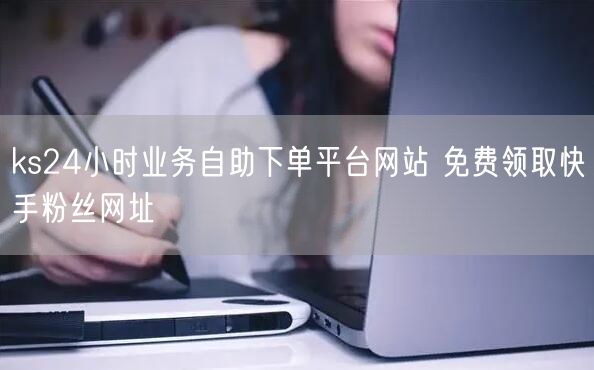 ks24小时业务自助下单平台网站 免费领取快手粉丝网址