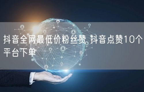 抖音全网最低价粉丝赞 抖音点赞10个平台下单