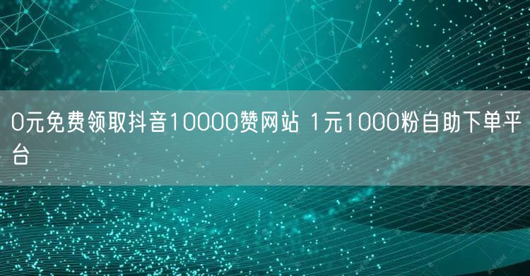 0元免费领取抖音10000赞网站 1元1000粉自助下单平台
