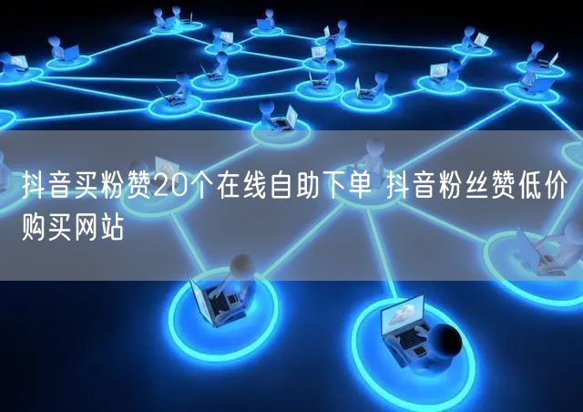 抖音买粉赞20个在线自助下单 抖音粉丝赞低价购买网站