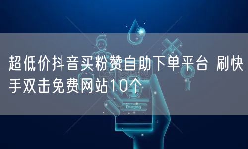 超低价抖音买粉赞自助下单平台 刷快手双击免费网站10个
