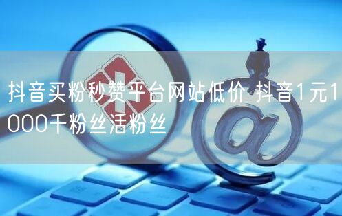 抖音买粉秒赞平台网站低价 抖音1元1000千粉丝活粉丝