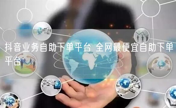抖音业务自助下单平台 全网最便宜自助下单平台