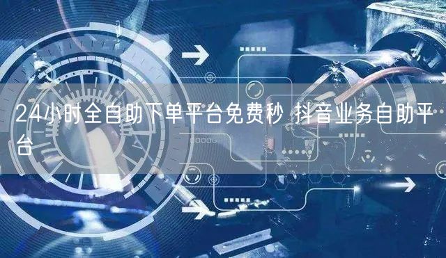 24小时全自助下单平台免费秒 抖音业务自助平台