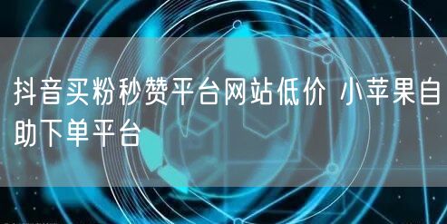抖音买粉秒赞平台网站低价 小苹果自助下单平台