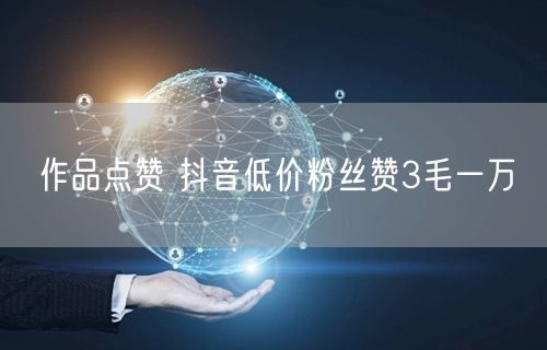 作品点赞 抖音低价粉丝赞3毛一万