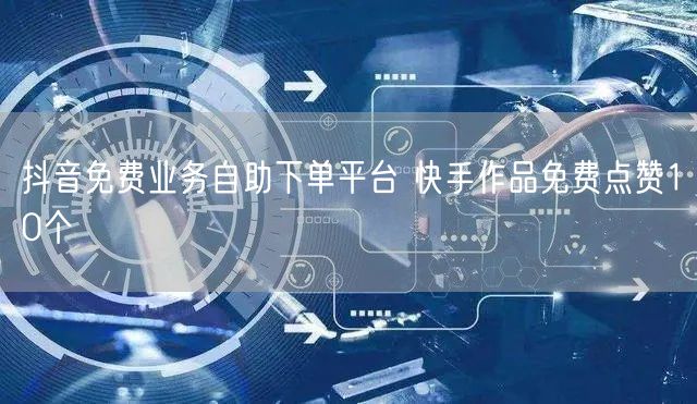 抖音免费业务自助下单平台 快手作品免费点赞10个