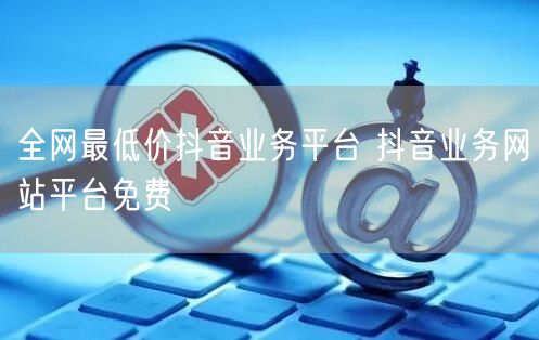 全网最低价抖音业务平台 抖音业务网站平台免费
