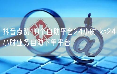 抖音点赞10个自助平台24小时 ks24小时业务自助下单平台