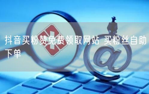抖音买粉赞免费领取网站 买粉丝自助下单
