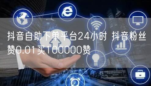 抖音自助下单平台24小时 抖音粉丝赞0.01买100000赞