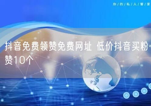 抖音免费领赞免费网址 低价抖音买粉赞10个