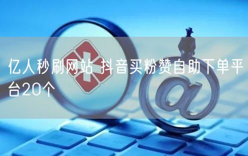 亿人秒刷网站 抖音买粉赞自助下单平台20个
