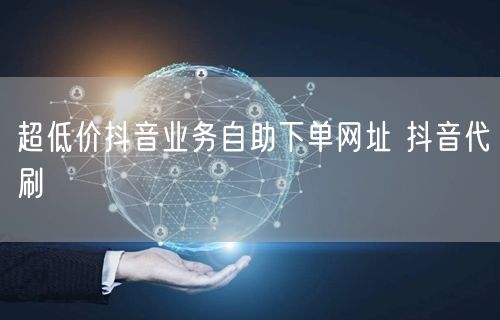 超低价抖音业务自助下单网址 抖音代刷