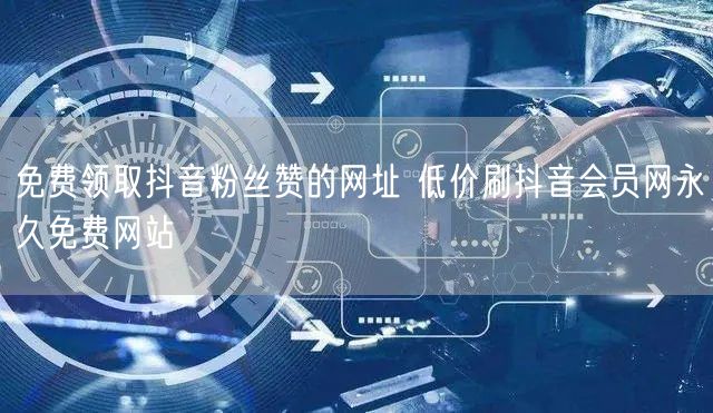 免费领取抖音粉丝赞的网址 低价刷抖音会员网永久免费网站