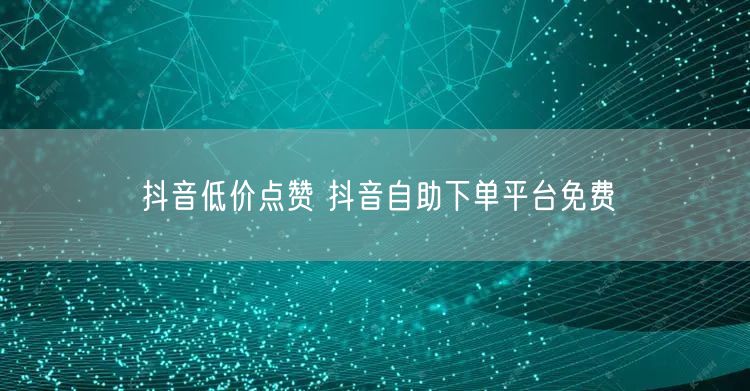 抖音低价点赞 抖音自助下单平台免费