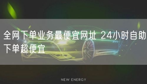 全网下单业务最便宜网址 24小时自助下单超便宜