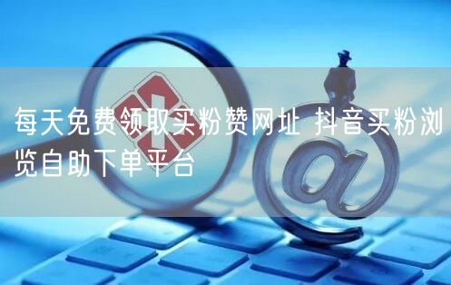 每天免费领取买粉赞网址 抖音买粉浏览自助下单平台