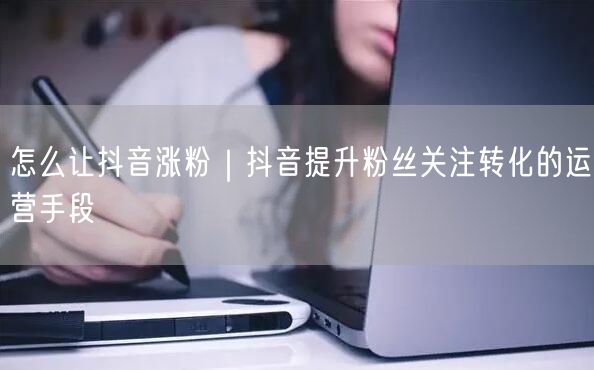 怎么让抖音涨粉｜抖音提升粉丝关注转化的运营手段