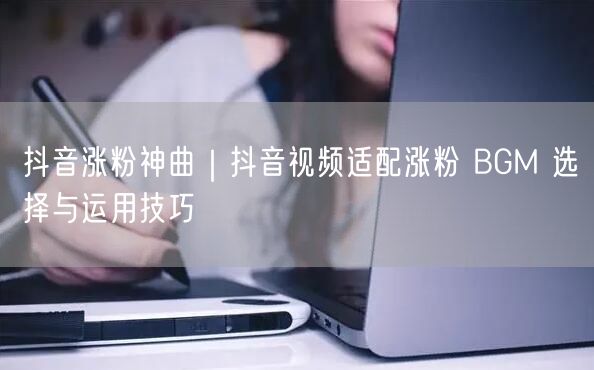 抖音涨粉神曲｜抖音视频适配涨粉 BGM 选择与运用技巧
