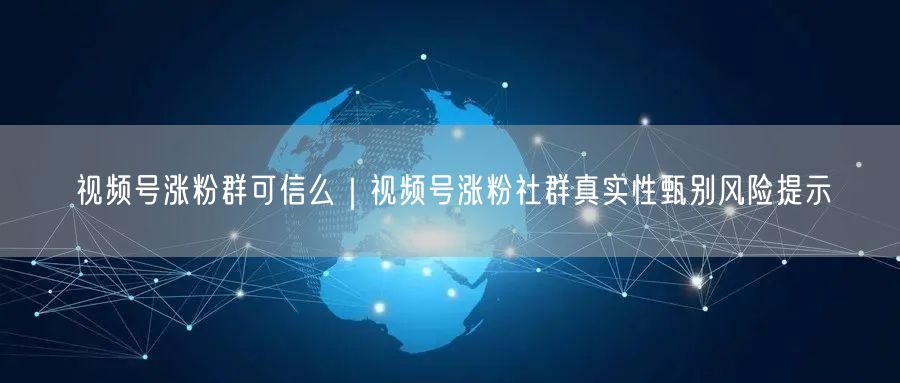 视频号涨粉群可信么｜视频号涨粉社群真实性甄别风险提示