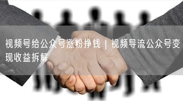 视频号给公众号涨粉挣钱｜视频导流公众号变现收益拆解