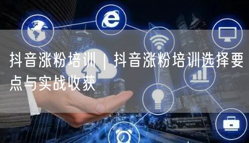 抖音涨粉培训｜抖音涨粉培训选择要点与实战收获