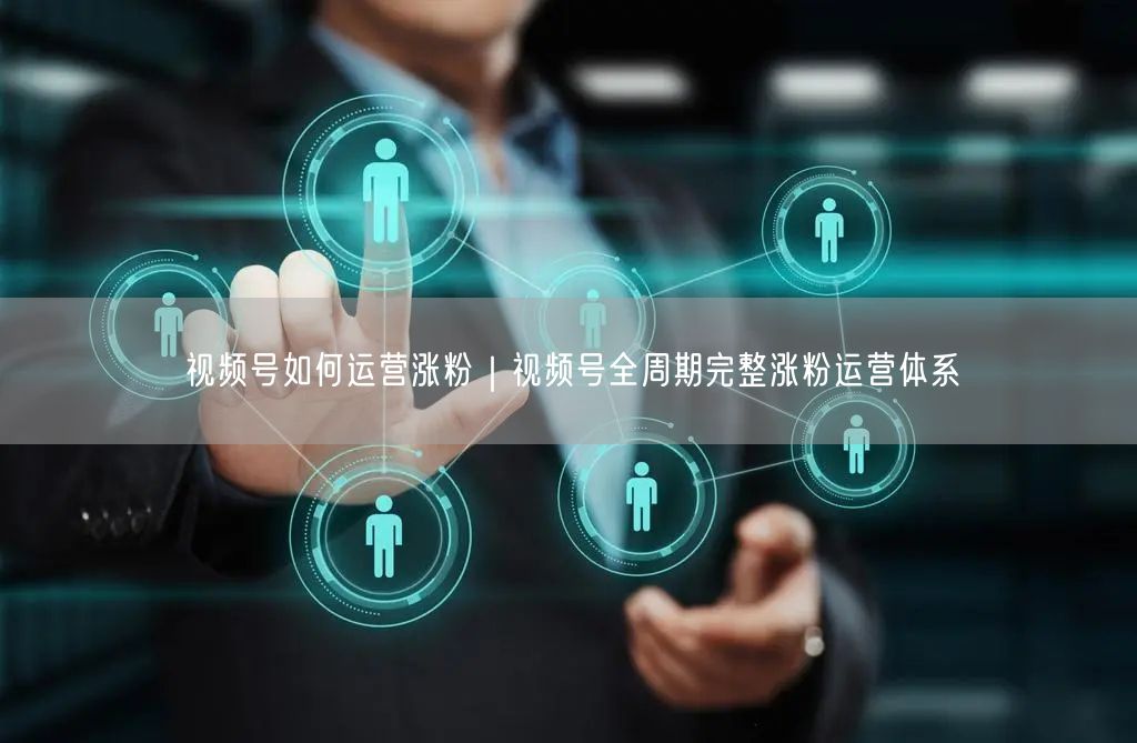 视频号如何运营涨粉｜视频号全周期完整涨粉运营体系