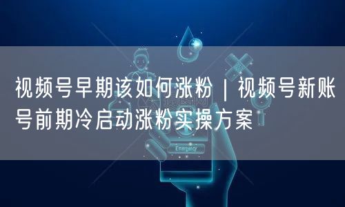 视频号早期该如何涨粉｜视频号新账号前期冷启动涨粉实操方案