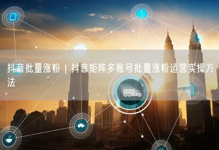 抖音批量涨粉｜抖音矩阵多账号批量涨粉运营实操方法